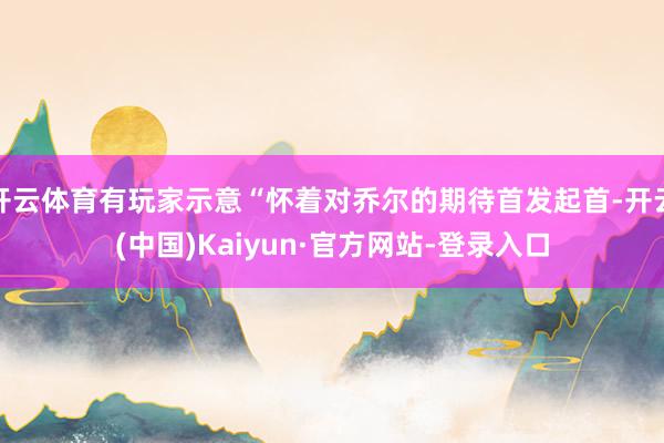 开云体育有玩家示意“怀着对乔尔的期待首发起首-开云(中国)Kaiyun·官方网站-登录入口