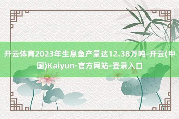 开云体育2023年生息鱼产量达12.38万吨-开云(中国)Kaiyun·官方网站-登录入口