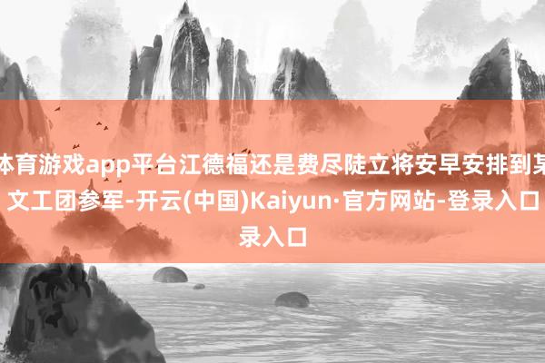 体育游戏app平台江德福还是费尽陡立将安早安排到某文工团参军-开云(中国)Kaiyun·官方网站-登录入口