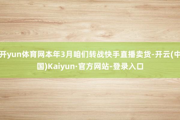 开yun体育网本年3月咱们转战快手直播卖货-开云(中国)Kaiyun·官方网站-登录入口