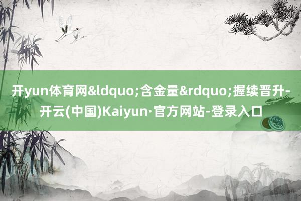 开yun体育网&ldquo;含金量&rdquo;握续晋升-开云(中国)Kaiyun·官方网站-登录入口