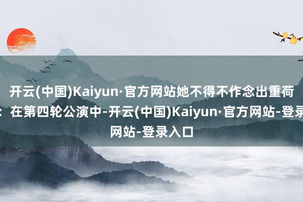 开云(中国)Kaiyun·官方网站她不得不作念出重荷决定：在第四轮公演中-开云(中国)Kaiyun·官方网站-登录入口